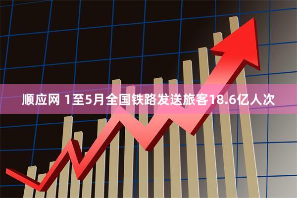 顺应网 1至5月全国铁路发送旅客18.6亿人次