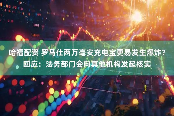 哈福配资 罗马仕两万毫安充电宝更易发生爆炸？回应：法务部门会向其他机构发起核实