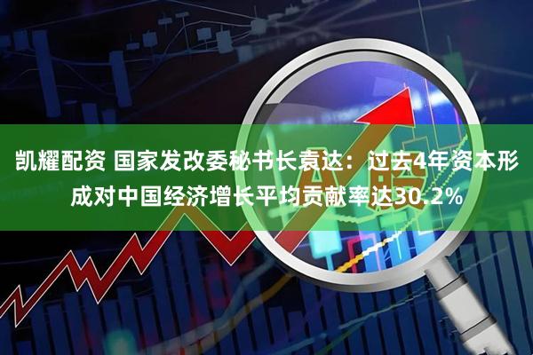 凯耀配资 国家发改委秘书长袁达：过去4年资本形成对中国经济增长平均贡献率达30.2%