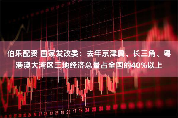 伯乐配资 国家发改委：去年京津冀、长三角、粤港澳大湾区三地经济总量占全国的40%以上
