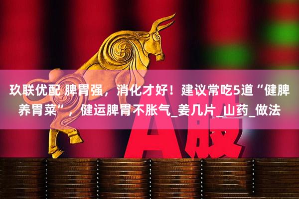 玖联优配 脾胃强，消化才好！建议常吃5道“健脾养胃菜”，健运脾胃不胀气_姜几片_山药_做法