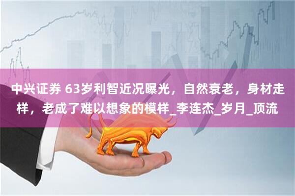 中兴证券 63岁利智近况曝光，自然衰老，身材走样，老成了难以想象的模样_李连杰_岁月_顶流