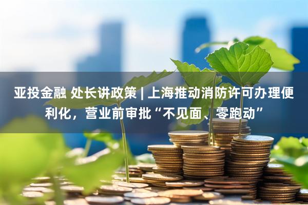 亚投金融 处长讲政策 | 上海推动消防许可办理便利化，营业前审批“不见面、零跑动”