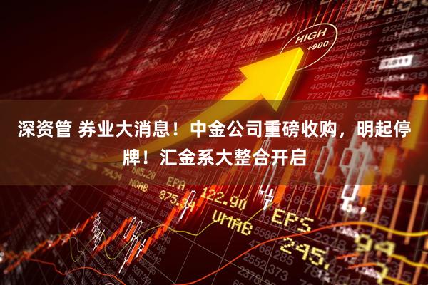 深资管 券业大消息！中金公司重磅收购，明起停牌！汇金系大整合开启