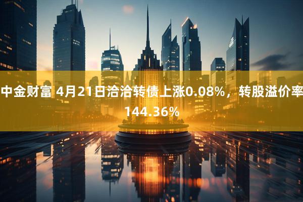 中金财富 4月21日洽洽转债上涨0.08%，转股溢价率144.36%