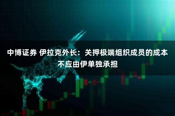 中博证券 伊拉克外长：关押极端组织成员的成本不应由伊单独承担