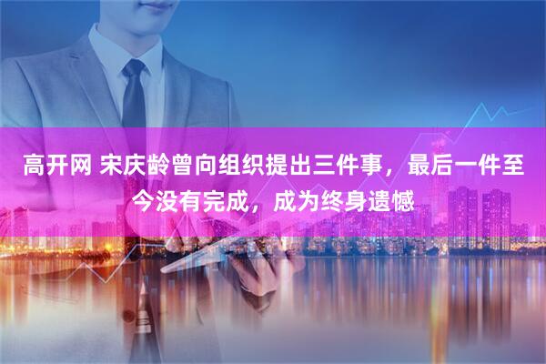 高开网 宋庆龄曾向组织提出三件事，最后一件至今没有完成，成为终身遗憾